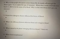 8. Why is it that people who survive certain diseases like the measles will
disease again? Try to explain this type of 'immunity'. Where does it reside in the body? Is it
based on cells? Is it in the serum of the blood? Why is it that some diseases don't give you
get
that
never
immunity?
9. Discuss how contagious diseases influenced the history of Hawaii.
10. What is the difference between infectious disease and contagious disease?
11. What is meant by the phrase 'emerging infectious diseases? Name two.
12. What is fecal transplantation?
