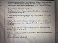 a. Use the two points whose coordinates are shown on the scatter plot to
find the point-slope form of the equation of the line that models the
percentage of never-married females ages 25-29, y, x years after 1980.
of
The point-slope form of the equation is
(Simplify your answer. Type an equation. Use integers or decimals for
any numbers in the equation.)
b. Write the equation from part (a) in slope-intercept form. Use function
notation.
Using function notation, the slope-intercept form of the equation is
(Simplify your answer. Use integers or decimals for any numbers in the
equation.)
c. Use the linear function to predict the percentage of never-married
females, ages 25-29, in 2030.
If the trend continues, in 2030 the percentage of never-married females
will be %.
(Type an integer or a decimal.)
