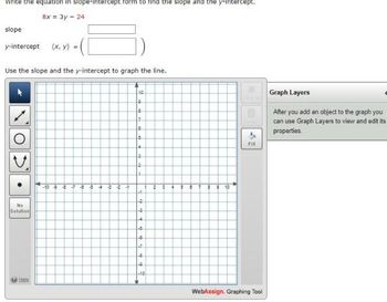 write the equation in slope-intercept form to find the slope and the y-intercept.
8x = 3y - 24
slope
y-intercept (x, y) =
Use the slope and the y-intercept to graph the line.
No
Solution
Holp
-107 4
-2 3
10
10
8
7
5
4
3
2
-1
2
-3
4
-5
-0.
-7
-8
-Q
-10
2
5 87 8 9 10
4
Fill
WebAssign. Graphing Tool
Graph Layers
After you add an object to the graph you
can use Graph Layers to view and edit its
properties.