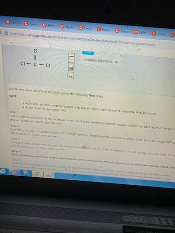 C CICC C Clear A C (Refer C My Ar
C Create C Home C Tor-a
C EXERC
CI Chec
O8 https://east.cengagenow.com/ilrn/takeAssignment/takeCovalentActivity.do?locator=assignment-take
Clear
Available Electrons: 16
||
Cl- c-cl
Create the Lewis structure of COCl2 using the following five steps.
NOTE:
• Work only on the currently bolded step below don't work ahead to solve the final structure.
• Scroll down to see steps 3-5.
Step 1.
Count valence electrons in the molecule or ion. Do this by adding the periodic group numbers for each atom in the struc
charge. Enter and check your answer.
Step 2.
Connect each pair of bonded atoms with a single bond by dragging bonds onto the molecule. Each bond decreases the nu
electrons by 2. Check your answer.
Step 3.
Drag lone pairs of electrons to each terminal atom unt each has an octet of electrons, or until all electrons are used. You m
pair by clicking on it. Check your answer.
Step 4.
Place remaining electrons on the central atom. If the structure is already correct, or no electrons remain, check your
Step 5.
Examine the structure. If the central atom has less than eight valence electrons, create multiple bonds by changing a terminal
to a second or third bond pair. Only C, N, O, P, and S commonly make multiple bonds. If the structure is already correct, check
e
WEB
d
DISPLAY
One Touch Web De
O C
C