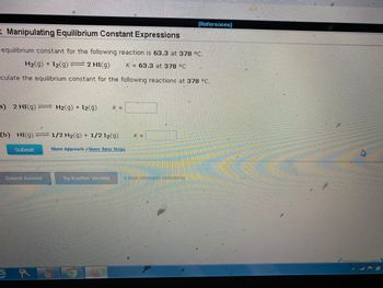 R Manipulating Equilibrium Constant Expressions
equilibrium constant for the following reaction is 63.3 at 378 °C.
K 63.3 at 378 °C
H₂(g) + 12(g) = 2 HI(g)
culate the equilibrium constant for the following reactions at 378 °C.
a) 2 HI(g) = H₂(g) + I2(g) K =
(b) HI(g) 1/2 H₂(g) + 1/2 I2(g)
Show Approach Show Tutor Steps
Submit
Submit Answer
Try Another Version
K =
[References]
4 item attempts remaining
Previous
Next