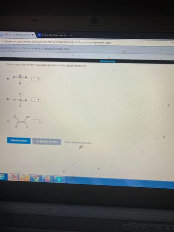 OWLv2 | Online teaching X y! Lewis Structures are use X
t.cengagenow.com/ilrn/takeAssignment/takeCovalentActivity.do?locator assignment-take
ar bookmarks here on the bookmarks bar. Import bookmarks now...
[References]
Do the molecules below have a permanent electric dipole moment?
H-
H
e
H
b) H-Sn-H
CI
c)
Submit Answer
C
Try Another Version
1 item attempt remaining
WEB
DISPL