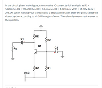 In the circuit given in the figure, calculate the IC current by full analysis, as R1 =
5.08Kohm, R2 = 28.66Kohm, RC = 0.44Kohm, RE = 1.32Kohm, VCC = 11.0OV, Beta =
276.00. When making your transactions, 2 steps will be taken after the point. Select the
closest option according to +/- 10% margin of error. There is only one correct answer to
the question.
RE
C1
R2
Q1
C2
Ry
RC
R1
Vcc
