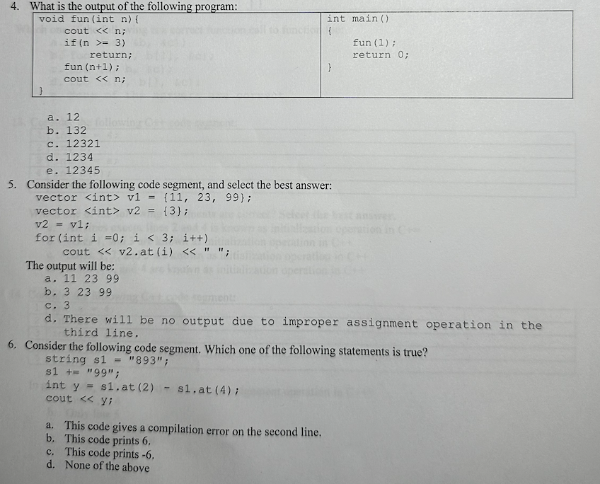 4. What is the output of the following program:
void fun (int n) {
}
cout << n;
if (n = 3)
return;
fun (n+1);
cout << n;
a. 12
b. 132
c. 12321
d. 1234
vector <int> v2 = {3};
v2 = v1;
e. 12345
5. Consider the following code segment, and select the best answer:
vector <int> vl =
(11, 23, 99};
for (int i = 0; i < 3; i++)
cout << v2.at (i) << " ";
The output will be:
a. 11 23 99
b. 3 23 99
int main()
{
}
a. This code gives a compilation error on the second line.
b. This code prints 6.
c. This code prints -6.
d. None of the above
fun (1);
return 0;
c. 3
d. There will be no output due to improper assignment operation in the
third line.
6. Consider the following code segment. Which one of the following statements is true?
string s1 = "893";
s1 += "99";
int y = s1.at (2) sl.at (4);
cout << y;