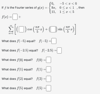 0,
If f is the Fourier series of g(x)=9x,
(11,
f(x) =+
N27
Σ[(0) cos (™T + ) + ( )) sin ( + )]
n=1
What does f(-5) equal? f(-5) =
What does f(-2.5) equal? ƒ(-2.5)
What does f(0) equal? ƒ(0)
What does f(1) equal? ƒ(1)
What does fƒ(2) equal? ƒ(2)
What does f(5) equal? f(5)
-5 < x < 0
0≤* <1, then
1≤z<5