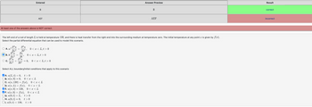 At least one of the answers above is NOT correct.
²u
ər²
8²u du
O A. a²
ⒸB.k=
əz²
0²u
0x²
O C.
8²u
Ət²¹
Entered
The left end of a rod of length L is held at temperature 130, and there is heat transfer from the right end into the surrounding medium at temperature zero. The initial temperature at any point is given by f(x).
Select the partial differential equation that can be used to model this scenario.
B
Ət
AEF
0<x<L,t> 0
0 < a <L,t> 0
8²u
at² = 0, 0<x<L,t> 0
B. u(x, 0) = 0, 0<x<L
Select ALL boundary/initial conditions that apply to this scenario
A. u(L, t) = 0, t> 0
P
Oc. u(x, 130) = f(x), 0<x<L
OD. u(x, L) = f(x), 0<x<L
E. u(x, 0) = 130, 0<x<L
✔F. u(x, 0) = f(x), 0<x<L
t> 0
£>0
G. u(0, t) = L,
H. u(0, t) = 0,
1. u(0, t) = 130, £>0
Answer Preview
B
AEF
Result
correct
incorrect