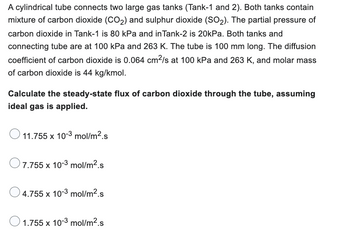 A cylindrical tube connects two large gas tanks (Tank-1 and 2). Both tanks contain
mixture of carbon dioxide (CO₂) and sulphur dioxide (SO₂). The partial pressure of
carbon dioxide in Tank-1 is 80 kPa and in Tank-2 is 20kPa. Both tanks and
connecting tube are at 100 kPa and 263 K. The tube is 100 mm long. The diffusion
coefficient of carbon dioxide is 0.064 cm²/s at 100 kPa and 263 K, and molar mass
of carbon dioxide is 44 kg/kmol.
Calculate the steady-state flux of carbon dioxide through the tube, assuming
ideal gas is applied.
11.755 x 10-3 mol/m².s
7.755 x 10-3 mol/m².s
4.755 x 10-3 mol/m².s
1.755 x 10-3 mol/m².s