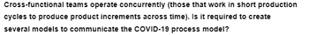Cross-functional teams operate concurrently (those that work in short production
cycles to produce product increments across time). Is it required to create
several models to communicate the COVID-19 process model?