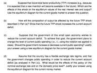 (a)
Suppose that future total factor productivity (TFP) increases (e.g., because
it is expected that a new invention will become available in the future). Which are the
effects of this shock on the equilibrium values of the real interest rate and output?
Use the equilibrium diagram for the current goods market to answer this question.
(b)
How will the composition of output be affected by the future TFP shock
described in Part (a)? Show that the future TFP shock increases the current account
deficit.
(c)
Suppose that the government of this small open economy wishes to
reduce the current account deficit. To achieve that goal, the government plans to
change the level of current public spending (i.e., G, using the notation we applied in
class). Should the government increase or decrease current public spending? Justify
your answer using a new equilibrium diagram for the current goods market.
(d)
the government changes public spending in order to reduce the current account
deficit (as analysed in Part (c)). What would be the effects of this policy on the
Assume that the country has a flexible exchange rate regime, and that
nominal exchange rate and on the domestic price level? Justify your answer using
the equilibrium diagram for the current money market.
