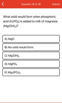 **Question 18 of 36**

**What solid would form when phosphoric acid (H₃PO₄) is added to milk of magnesia (Mg(OH)₂)?**

A) MgO

B) No solid would form.

C) Mg(OH)₂

D) MgPO₄

E) Mg₃(PO₄)₂