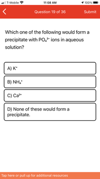 **Question 19 of 36**

**Which one of the following would form a precipitate with PO₄³⁻ ions in aqueous solution?**

A) K⁺

B) NH₄⁺

C) Ca²⁺

D) None of these would form a precipitate.

--- 

This question asks you to identify which ion would form a precipitate when combined with phosphate ions (PO₄³⁻) in an aqueous solution. Precipitation occurs when two ions in solution form an insoluble compound.