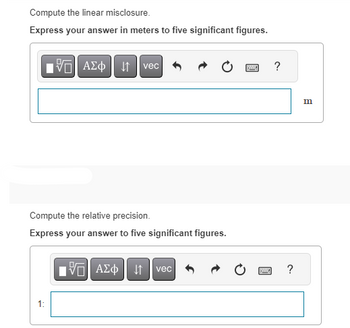 Compute the linear misclosure.
Express your answer in meters to five significant figures.
IVE| ΑΣΦ ↓↑ vec
Compute the relative precision.
Express your answer to five significant figures.
1:
IVE ΑΣΦ | |
vec
wwwww
?
www ?
Hey
m