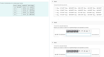 The data in the table below is for a closed-polygon traverse.
Course Azimuth Length (m)
AB 75°14'47" 519.674
BC
455.265
CD
DE
EA
Interior Angles
A = 12°25'31"
B 48°19'25"
433.426 C = 126°37'24"
425.558
D = 46°03'36"
109.434
E = 306° 34'19"
Part A
Compute the preliminary azimuths.
O AZAB = 57°14'47". Azpc = 303°34′09", AzcD=250°11'30". AZDE=116°15'03". AZEA = 242° 49'19"
O AZAB = 75°00'47", AZ BC = 303°00'09", AzcD = 250°00'30", AZDE = 116°00'03", AZEA = 242°00'19"
O AZAB = 75°14'47". AzBc = 313° 34'09", AzcD = 25°11'30", AZDE = 116°10'00", AZEA = 224° 49'19"
O
AZAB
= 75°14'47". AzBC = 303°34'09", AzcD = 250°11'30". AZDE = 116°15'03". AZEA = 242° 49'19"
Part B
Compute the unadjusted departures.
Express your answers in meters to six significant figures and separated by commas.
AB, BC, CD, DE, EA=
Part C
vec
IVE ΑΣΦΠ ← A
Compute the unadjusted latitudes.
Express your answers in meters to six significant figures and separated by commas.
AB, BC, CD, DE, EA=
ΠΑΠΑΣΦ Π
vec ^ A
?
?
m, m, in mi, m
m, m, m, m, in