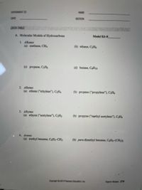 EXPERIMENT 23
NAME
DATE
SECTION
DATA TABLE
A. Molecular Models of Hydrocarbons
Model Kit #
1. Alkanes
(a) methane, CH4
(b) ethane, CHs
(c) propane, C3Hg
(d) butane, CAH10
2. Alkenes
(a) ethene ("ethylene"), CH4
(b) propene ("propylene"), C3H6
3. Alkynes
(a) ethyne ("acetylene"), C2H2
(b) propyne (“methyl acetylene"), C3H4
4. Arenes
(a) methyl benzene, C&Hs-CH3
(b) para-dimethyl benzene, C&H4-(CH3)2
Copyright © 2019 Pearson Education, Inc.
Organic Models 279
