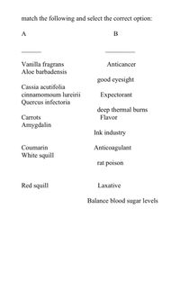 match the following and select the correct option:
A
Vanilla fragrans
Anticancer
Aloe barbadensis
good eyesight
Cassia acutifolia
cinnamomoum lureirii
Expectorant
Quercus infectoria
deep thermal burns
Flavor
Carrots
Amygdalin
Ink industry
Coumarin
Anticoagulant
White squill
rat poison
Red squill
Laxative
Balance blood sugar levels
