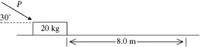 The image depicts a physics problem involving a 20 kg block on a horizontal surface. A force \( P \) is applied to the block at a 30° angle to the horizontal. The block is meant to move a distance of 8.0 meters along the surface.

Key elements in the diagram:

1. **Block**: 
   - Mass of the block is labeled as 20 kg.
   
2. **Force \( P \)**: 
   - Applied at a 30° angle to the horizontal plane.

3. **Distance**:
   - The block is intended to travel a distance of 8.0 meters along the surface.

This setup is typically used to analyze forces, motion, and potentially work and energy concepts in physics.