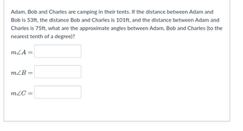 Adam, Bob and Charles are camping in their tents. If the distance between Adam and
Bob is 53ft, the distance Bob and Charles is 101ft, and the distance between Adam and
Charles is 75ft, what are the approximate angles between Adam, Bob and Charles (to the
nearest tenth of a degree)?
mZA =
m/B=
mZC=