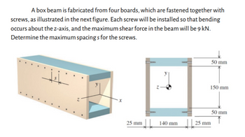 A box beam is fabricated from four boards, which are fastened together with
screws, as illustrated in the next figure. Each screw will be installed so that bending
occurs about the z-axis, and the maximum shear force in the beam will be 9 kN.
Determine the maximum spacings for the screws.
Z
50 mm
150 mm
50 mm
25 mm
140 mm
25 mm