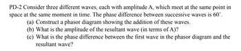 **PD-2 Consideration of Three Waves**

Consider three different waves, each with amplitude \( A \), which meet at the same point in space at the same moment in time. The phase difference between successive waves is \( 60^\circ \).

**(a)** Construct a phasor diagram showing the addition of these waves.

**(b)** What is the amplitude of the resultant wave (in terms of \( A \))?

**(c)** What is the phase difference between the first wave in the phasor diagram and the resultant wave?