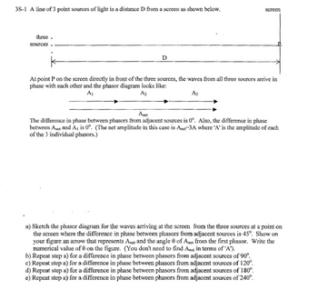 ### Phasor Diagram Analysis

**Description:**

The diagram illustrates a basic setup for analyzing wave interference from three point sources of light. These sources are positioned linearly a distance \( D \) from a screen. 

At point \( P \) on the screen, directly in front of the sources, the waves are in phase. This is depicted by a phasor diagram showing three phasors \( A_1 \), \( A_2 \), and \( A_3 \) combined to form a single resultant phasor \( A_{\text{net}} \).

#### Phasor Diagram Explanation:
- **Phasors \( A_1 \), \( A_2 \), \( A_3 \):** These represent the amplitude of each wave individually, all in phase at 0°.
- **Resultant Phasor \( A_{\text{net}} \):** The net amplitude \( A_{\text{net}} = 3A \), where \( A \) is the amplitude of each individual phasor. This occurs because the difference in phase between adjacent phasors is 0°.

### Tasks:

#### (a) Phasor Diagram with 45° Phase Difference
- **Diagram Needed:** Sketch a new phasor diagram where each adjacent phasor has a 45° phase difference.
- **Details to Include:** An arrow indicating \( A_{\text{net}} \) with numerical angle \( \theta \) from the first phasor.

#### (b) Phase Difference of 90°
- **Action:** Repeat step (a) for a 90° phase difference.

#### (c) Phase Difference of 120°
- **Action:** Repeat step (a) for a 120° phase difference.

#### (d) Phase Difference of 180°
- **Action:** Repeat step (a) for a 180° phase difference.

#### (e) Phase Difference of 240°
- **Action:** Repeat step (a) for a 240° phase difference.

This exercise helps in understanding the superposition principle and interference patterns resulting from different phase differences.