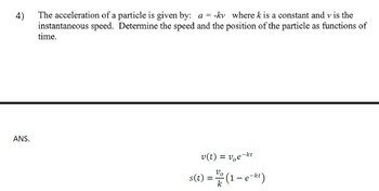 4)
The acceleration of a particle is given by: a =-kv where k is a constant and v is the
instantaneous speed. Determine the speed and the position of the particle as functions of
time.
ANS.
v(t) = ve¯
-kt
s(t) = // (1 - e-kt)
k