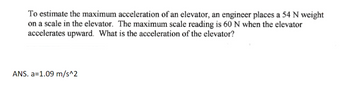 To estimate the maximum acceleration of an elevator, an engineer places a 54 N weight
on a scale in the elevator. The maximum scale reading is 60 N when the elevator
accelerates upward. What is the acceleration of the elevator?
ANS. a=1.09 m/s^2