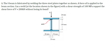 1. The I-beam is fabricated by welding the three steel plates together as shown. A force of is applied to the
beam section. Can a weld (at the location shown in the figure) with a shear strength of 100 MPa support the
shear force of V = 200kN without losing its bond?
1
weld
50 mm
50 mm
20 mm
20 mm
150 mm