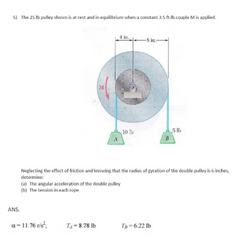 5) The 25 lb pulley shown is at rest and in equilibrium when a constant 3.5 ft-lb couple M is applied.
M
4 in.
-8 in.
10 lb
5 lb
B
Neglecting the effect of friction and knowing that the radius of gyration of the double pulley is 6 inches,
determine:
(a) The angular acceleration of the double pulley
(b) The tension in each rope
ANS.
a = 11.76 r/s²;
TA-8.78 lb
TB=6.22 lb