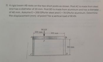 2) A rigid beam AB rests on the two short posts as shown. Post AC is made from steel
and has a diameter of 20 mm. Post BD is made from aluminum and has a diameter
of 40 mm. Assume E = 200 GPa for steel and E = 70 GPa for aluminum. Determine
the displacement (mm) of point F for a vertical load of 90 kN.
A
90 kN
200 mm
F
-400 mm
B
D
300 mm