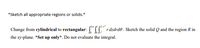 *Sketch all appropriate regions or solids.*
Change from cylindrical to rectangular: CII rdzdrd0 . Sketch the solid Q and the region R in
the xy-plane. *Set up only*. Do not evaluate the integral.
