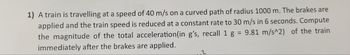 1) A train is travelling at a speed of 40 m/s on a curved path of radius 1000 m. The brakes are
applied and the train speed is reduced at a constant rate to 30 m/s in 6 seconds. Compute
the magnitude of the total acceleration (in g's, recall 1 g = 9.81 m/s^2) of the train
immediately after the brakes are applied.
2