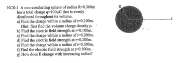 NCS-1 A non-conducting sphere of radius R=0.300m
has a total charge q-100μC that is evenly
distributed throughout its volume.
a) Find the charge within a radius of r=0.100m.
Hint: first find the volume charge density p.
b) Find the electric field strength at r=0.100m.
c) Find the charge within a radius of r-0.200m.
d) Find the electric field strength at r-0.200m.
e) Find the charge within a radius of 1-0.300m.
f) Find the electric field strength at r-0.300m.
g) How does E change with increasing radius?
R