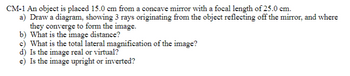 **CM-1** An object is placed 15.0 cm from a concave mirror with a focal length of 25.0 cm.

a) Draw a diagram, showing 3 rays originating from the object reflecting off the mirror, and where they converge to form the image.

b) What is the image distance?

c) What is the total lateral magnification of the image?

d) Is the image real or virtual?

e) Is the image upright or inverted?