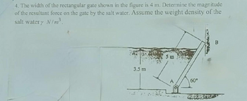 4. The width of the rectangular gate shown in the figure is 4 m. Determine the magnitude
of the resultant force on the gate by the salt water. Assume the weight density of the
salt watery N/m³.
3.5 m
5 m
60°