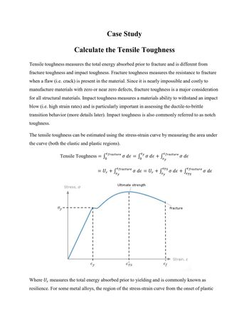 Case Study
Calculate the Tensile Toughness
Tensile toughness measures the total energy absorbed prior to fracture and is different from
fracture toughness and impact toughness. Fracture toughness measures the resistance to fracture
when a flaw (i.e. crack) is present in the material. Since it is nearly impossible and costly to
manufacture materials with zero or near zero defects, fracture toughness is a major consideration
for all structural materials. Impact toughness measures a materials ability to withstand an impact
blow (i.e. high strain rates) and is particularly important in assessing the ductile-to-brittle
transition behavior (more details later). Impact toughness is also commonly referred to as notch
toughness.
The tensile toughness can be estimated using the stress-strain curve by measuring the area under
the curve (both the elastic and plastic regions).
Tensile Toughness = f
Stress, σ
Ty-
Ey
Efracture
ETS
Ur
Ey
Efracture o de = U₁ + SETS o de + Sefracture o de
Ey
Ey
o de = Ser o de + Ser
= U₁ + Sey
Ur
Ey
Ultimate strength
ETS
Efracture
I
I
Ef
o de
Fracture
Strain, &
r
Where U measures the total energy absorbed prior to yielding and is commonly known as
resilience. For some metal alloys, the region of the stress-strain curve from the onset of plastic