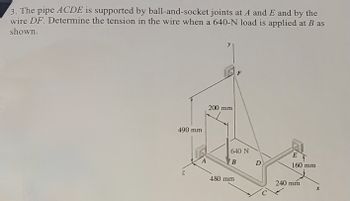 3. The pipe ACDE is supported by ball-and-socket joints at A and E and by the
wire DF. Determine the tension in the wire when a 640-N load is applied at B as
shown.
490 mm
Z
A
200 mm
F
640 N
B
480 mm
D
E
160 mm
240 mm