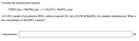 Consider the neutralization reaction

\[ 2 \text{HNO}_3(\text{aq}) + \text{Ba(OH)}_2(\text{aq}) \rightarrow 2 \text{H}_2\text{O(l)} + \text{Ba(NO}_3\text{)}_2(\text{aq}) \]

A 0.120 L sample of an unknown HNO\(_3\) solution required 30.1 mL of 0.250 M Ba(OH)\(_2\) for complete neutralization. What is the concentration of the HNO\(_3\) solution?

\[
\text{concentration:} \ \underline{\hspace{5cm}} \ \text{M}
\]