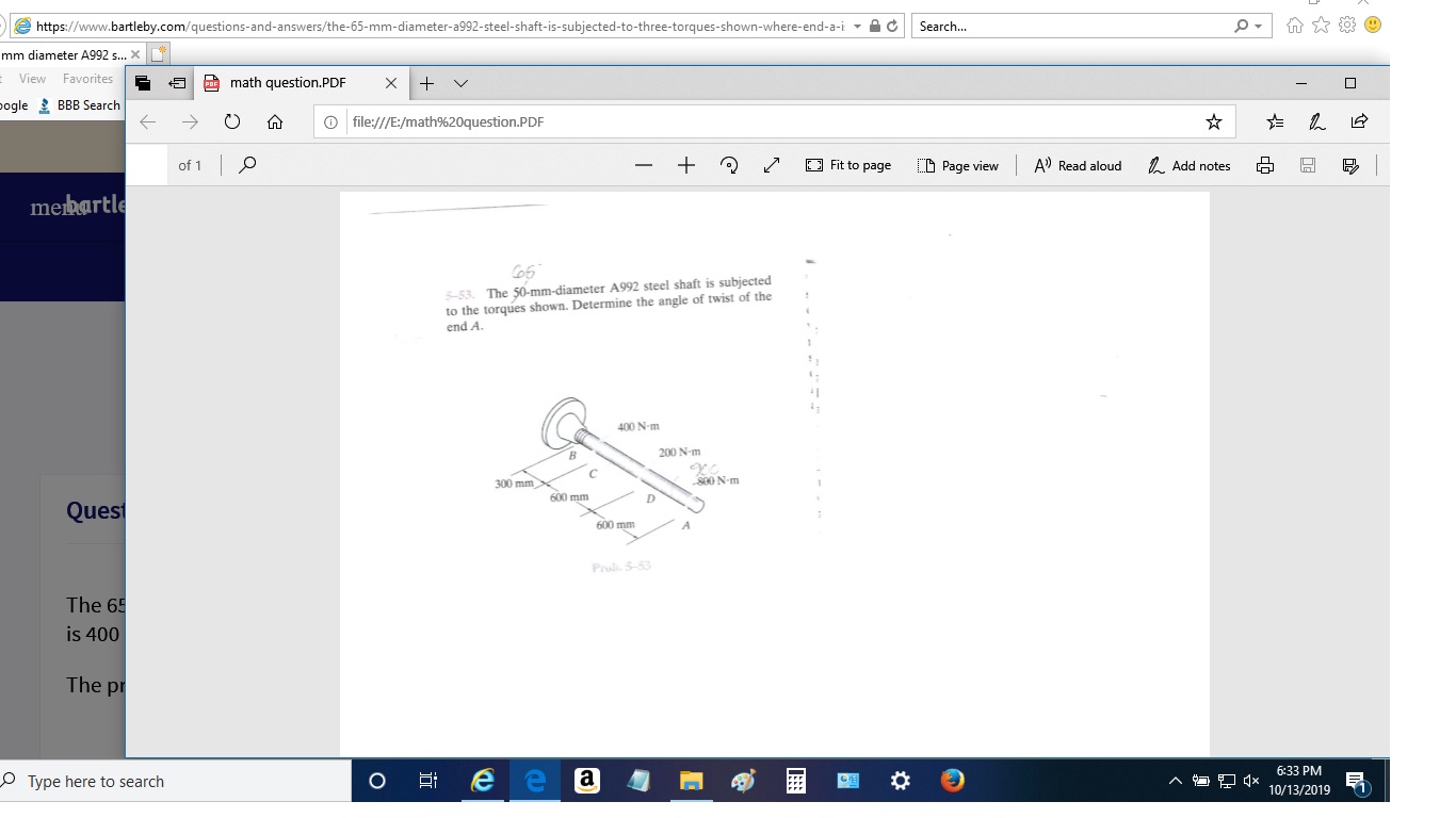 Search...
https://www.bartleby.com/questions-and-answers/the-65-mm-diameter-a992-steel-shaft-is-subjected-to-three-torques-shown-where- end-a-i
mm diameter A992 ...X
View Favorites
math question.PDF
X
pogle BBB Search
file:///E:/math%20question.P DF
Fit to page
A) Read aloud
Add notes
E Page view
of 1
mebartle
5-53 The 50-mm-diameter A992 steel shaft is subjected
to the torques shown. Determine the angle of twist of the
end A.
400 N-m
200 N-m
800 N-m
300 mm
D
600 mm
Quest
600 mm
Prol 5-53
The 65
is 400
The p
6:33 PM
e e a
O Type here to search
O
10/13/2019
