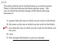 A7.13
You push a block up an inclined ramp at a constant speed.
There is friction between the block and the ramp. The
rate at which the internal energy of the block and ramp
increases is
A. greater than the rate at which you do work on the block.
B. the same as the rate at which you do work on the block.
C. less than the rate at which you do work on the block, but
not zero.
D. zero.
E. Not enough information is given to decide.
