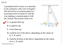 A5.12
A pendulum bob of mass m is attached
to the ceiling by a thin wire of length L.
The bob moves at constant speed in a
horizontal circle of radius R, with the
wire making a constant angle ß with
the vertical. The tension in the wire
A. is greater than mg.
B. is equal to mg.
R
C. is less than mg.
D. could be two of the above, depending on the values of
m, L, R, and ß.
E. could be all three of the above, depending on the values
of m, L, R, and ß.
© 2020 Pearson Education, Inc.
