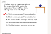 A4.12
A ball sits at rest on a horizontal tabletop.
The weight of the ball is equal to the
magnitude of the upward force that the
tabletop exerts on the ball. Why?
V A. This is a consequence of Newton's first law.
B. This is a consequence of Newton's third law.
C. We assume that the table top is perfectly rigid.
D. Two of the above three statements are correct.
E. All of the first three statements are correct.
© 2020 Pearson Education, Inc.
