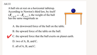 A4.11
A ball sits at rest on a horizontal tabletop.
According to Newton's third law, by itself
(F
- F,
), the weight of the ball
A on B
B on A
has the same magnitude as
A. the downward force of the ball on the table.
B. the upward force of the table on the ball.
V C. the upward force that the ball exerts on planet earth.
D. two of A, B, and C.
E. all of A, B, and C.
