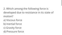 2. Which among the following force is
developed due to resistance in its state of
motion?
a) Viscous force
b) Inertial force
c) Gravity force
d) Pressure force
