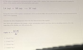 0.0784 moles of substance A is dissolved in water to make a 2.00 L solution. Then, substance B is added, without changing the
volume of the solution, and the following reaction takes place:
2A (aq) + 3B (aq) →2C (aq)
During the course of the reaction, concentration of A is monitored. After 100 seconds into the reaction, it was found that 0.0570
moles of A is remaining.
Calculate the rate of disappearance of A in the first 100 seconds of the reaction.
Hint: Since rate is defined as the change in molar concentration (mol/L) over time, start by calculating molarity of A in the
beginning of the reaction, and 100 seconds after.
rate =
A [A]
At
O 3.92x104 M.s1
O 2.14x104 MS1
O 1.07x10 M.s1
O 5.34x10 Ms