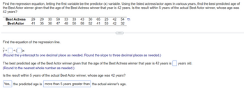 **Regression Analysis of Best Actress and Best Actor Ages**

In this exercise, we explore the relationship between the ages of Best Actress winners and Best Actor winners using data from various years. We aim to predict the age of the Best Actor given that the age of the Best Actress in that year is 42 years. Furthermore, we will assess whether this prediction is within 5 years of the actual Best Actor winner's age when the Best Actress winner's age is 42 years.

### Provided Data
The ages of Best Actress and Best Actor winners for different years are as follows:

| Best Actress | 29 | 29 | 30 | 59 | 33 | 33 | 43 | 30 | 65 | 23 | 42 | 54 |
|--------------|----|----|----|----|----|----|----|----|----|----|----|----|
| Best Actor   | 41 | 35 | 36 | 47 | 48 | 50 | 58 | 52 | 41 | 53 | 42 | 32 |

### Steps to Find the Regression Equation:
1. **Define the Predictor and Response Variables:**
   - Predictor (x): Age of Best Actress 
   - Response (y): Age of Best Actor 

2. **Calculate the Regression Line:**
   The regression equation is generally formulated as:
   \[
   \hat{y} = a + bx
   \]
   Where \(\hat{y}\) is the predicted age of the Best Actor, \(a\) is the y-intercept, and \(b\) is the slope of the regression line.
   
   - Round the y-intercept to one decimal place.
   - Round the slope to three decimal places.

3. **Prediction for Best Actor Age:**
   Given that the age of the Best Actress winner is 42 years, insert \(x = 42\) into the regression equation to find the predicted age of the Best Actor winner. Round this predicted age to the nearest whole number.

4. **Validation:**
   Compare the predicted age with the actual age of the Best Actor winner when the Best Actress's age was 42 years. Check if the predicted age is within a 5-year range of the actual winner's age.

### Formulas and Calculations
1. **Regression Equation:**
   \[
   \hat{y} = \text{[y