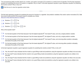 ## Introduction to Regression Analysis for Nicotine Content Prediction

The accompanying table provides data for tar, nicotine, and carbon monoxide (CO) contents in a certain brand of cigarette. The objective is to find the best regression equation for predicting the amount of nicotine in a cigarette. 

### Instructions to Determine the Best Regression Equation

To determine the most suitable regression equation for predicting nicotine content, consider the predictor variables of tar and carbon monoxide (CO). 

**Task:** Select the correct equation and fill in the required values. Round to three decimal places if necessary.

#### Possible Regression Equations:

1. **Option A:** Nicotine = [BLANK] + ([BLANK]) * Tar
2. **Option B:** Nicotine = [BLANK] + ([BLANK]) * CO
3. **Option C:** Nicotine = [BLANK] + ([BLANK]) * Tar + ([BLANK]) * CO 

### Selection Criteria

#### Why is this equation the best?

Evaluate based on the following statements:

1. **Option A:** It is the best equation of the three because it has the highest adjusted \( R^2 \), the lowest P-value, and only a single predictor variable.
2. **Option B:** It is the best equation of the three because it has the lowest adjusted \( R^2 \), the highest P-value, and only a single predictor variable.
3. **Option C:** It is the best equation of the three because it has the highest adjusted \( R^2 \), the lowest P-value, and removing either predictor noticeably decreases the quality of the model.
4. **Option D:** It is the best equation of the three because it has the lowest adjusted \( R^2 \), the highest P-value, and removing either predictor noticeably decreases the quality of the model.

### Model Validation

#### Is the best regression equation a good predictor of nicotine content?

Analyze this question by choosing one of the following statements:

1. **Option A:** Yes, the small P-value indicates that the model is a good fitting model, and predictions using the regression equation are likely to be accurate.
2. **Option B:** No, the small P-value indicates that the model is not a good fitting model, and predictions using the regression equation are unlikely to be accurate.
3. **Option C:** Yes, the large P-value indicates that the model is a good fitting model, and predictions using the regression equation are likely to be accurate.
4