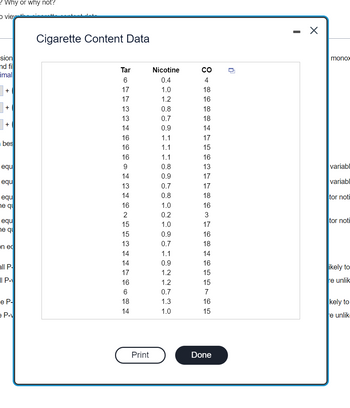 ### Cigarette Content Data

The following table presents data on the content of various cigarettes. The measurements include the level of Tar, Nicotine, and Carbon Monoxide (CO) present in different samples. These metrics can help understand the composition and potential health impacts of different cigarette brands.

| Tar | Nicotine | CO |
|-----|----------|----|
|  6  |    0.4   |  4 |
| 17  |    1.0   | 18 |
| 17  |    1.2   | 16 |
| 13  |    0.8   | 18 |
| 13  |    0.7   | 18 |
| 14  |    0.9   | 14 |
| 16  |    1.1   | 17 |
| 16  |    1.1   | 15 |
| 16  |    1.1   | 16 |
|  9  |    0.8   | 13 |
| 14  |    0.9   | 17 |
| 13  |    0.7   | 17 |
| 14  |    0.8   | 18 |
| 16  |    1.0   | 16 |
|  2  |    0.2   |  3 |
| 15  |    1.0   | 17 |
| 15  |    0.9   | 16 |
| 13  |    0.7   | 18 |
| 14  |    1.1   | 14 |
| 14  |    0.9   | 16 |
| 17  |    1.2   | 15 |
| 16  |    1.2   | 15 |
|  6  |    0.7   |  7 |
| 18  |    1.3   | 16 |
| 14  |    1.0   | 15 |

### Explanation of the Data

- **Tar (mg):** A measure of the tar content in milligrams found in the cigarette.
- **Nicotine (mg):** A measure of the nicotine content in milligrams present in