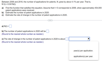 Between 2006 and 2016, the number of applications for patents, N, grew by about 4.1% per year. That is,
N'(t) = 0.041N(t).
a)
Find the function that satisfies this equation. Assume that t = 0 corresponds to 2006, when approximately 454,000
patent applications were received.
b) Estimate the number of patent applications in 2020.
c) Estimate the rate of change in the number of patent applications in 2020.
a) N(t) =
b) The number of patent applications in 2020 will be
(Round to the nearest whole number as needed.)
c) The rate of change in the number of patent applications in 2020 is about
(Round to the nearest whole number as needed.)
year(s) per application.
application(s) per year.