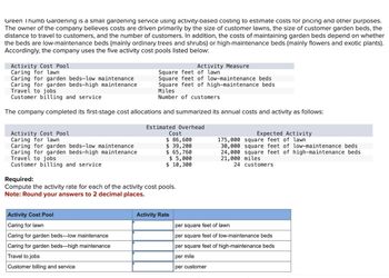 Green Thumb Gardening is a small gardening service using activity-based costing to estimate costs for pricing and other purposes.
The owner of the company believes costs are driven primarily by the size of customer lawns, the size of customer garden beds, the
distance to travel to customers, and the number of customers. In addition, the costs of maintaining garden beds depend on whether
the beds are low-maintenance beds (mainly ordinary trees and shrubs) or high-maintenance beds (mainly flowers and exotic plants).
Accordingly, the company uses the five activity cost pools listed below:
Activity Cost Pool
Caring for lawn
Caring for garden beds-low maintenance
Caring for garden beds-high maintenance
Travel to jobs
Customer billing and service
Activity Measure
Square feet of lawn
Square feet of low-maintenance beds
Square feet of high-maintenance beds
Miles
Number of customers
The company completed its first-stage cost allocations and summarized its annual costs and activity as follows:
Activity Cost Pool
Caring for lawn
Caring for garden beds-low maintenance
Caring for garden beds-high maintenance
Travel to jobs
Customer billing and service
Required:
Estimated Overhead
Cost
$ 86,600
$ 39,200
$ 65,760
$ 5,000
$ 10,300
Compute the activity rate for each of the activity cost pools.
Note: Round your answers to 2 decimal places.
Expected Activity
175,000 square feet of lawn
30,000 square feet of low-maintenance beds
24,000 square feet of high-maintenance beds
21,000 miles
24 customers
Activity Cost Pool
Activity Rate
Caring for lawn
per square feet of lawn
Caring for garden beds-low maintenance
Caring for garden beds-high maintenance
Travel to jobs
Customer billing and service
per square feet of low-maintenance beds
per square feet of high-maintenance beds
per mile
per customer