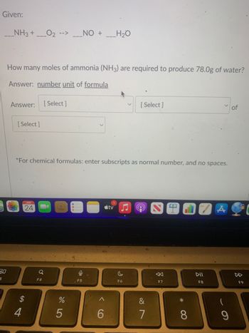 Given:
____NH3 + _0₂ -->___NO + ___H₂O
30
3
How many moles of ammonia (NH3) are required to produce 78.0g of water?
Answer: number unit of formula
Answer: [Select]
[Select]
*For chemical formulas: enter subscripts as normal number, and no spaces.
4
JAN
24
Q
F4
%
5
ļ
F5
6
1
tv
[Select]
F6
&
7
F7
8
DII
F8
A
(
9
of
F9